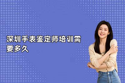深圳手表鉴定师培训需要多久