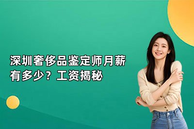 深圳奢侈品鉴定师月薪有多少？工资揭秘