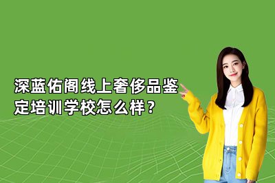 深蓝佑阁线上奢侈品鉴定培训学校怎么样？
